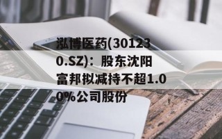 泓博医药(301230.SZ)：股东沈阳富邦拟减持不超1.00%公司股份