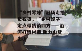“乡村琴妹”赶场走播卖农货，“乡村嫂子”定点带货销四方——沿河打造村播 助力山货出山