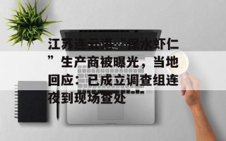 江苏连云港“保水虾仁”生产商被曝光，当地回应：已成立调查组连夜到现场查处