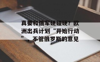 真要和俄军硬碰硬？欧洲出兵计划“开始行动”，不管俄罗斯的意见