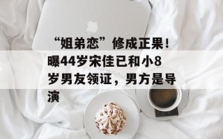 “姐弟恋”修成正果！曝44岁宋佳已和小8岁男友领证，男方是导演