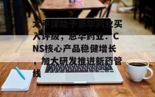 太平洋给予恩华药业买入评级，恩华药业：CNS核心产品稳健增长，加大研发推进新药管线