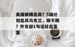 美国被踢出局？5国计划出兵乌克兰，跟不跟？外交部1句话给出答案