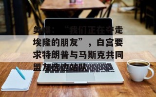 美媒：“我们正在夺走埃隆的朋友”，白宫要求特朗普与马斯克共同盟友选边站队