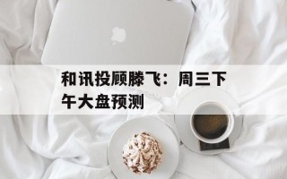 和讯投顾滕飞：周三下午大盘预测