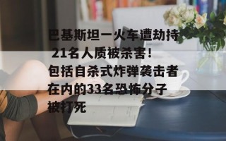 巴基斯坦一火车遭劫持 21名人质被杀害！包括自杀式炸弹袭击者在内的33名恐怖分子被打死