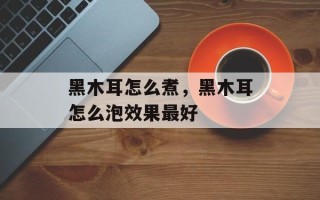 黑木耳怎么煮，黑木耳怎么泡效果最好