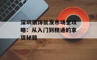 深圳银饰批发市场全攻略：从入门到精通的拿货秘籍