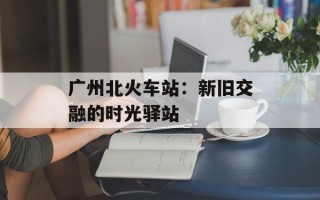 广州北火车站：新旧交融的时光驿站
