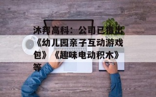 沐邦高科：公司已推出《幼儿园亲子互动游戏包》《趣味电动积木》等