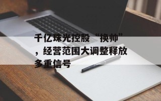 千亿珠光控股“换帅”，经营范围大调整释放多重信号