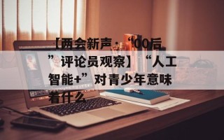 【两会新声·“00后”评论员观察】“人工智能+”对青少年意味着什么