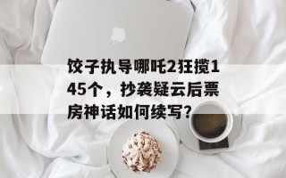 饺子执导哪吒2狂揽145个，抄袭疑云后票房神话如何续写？
