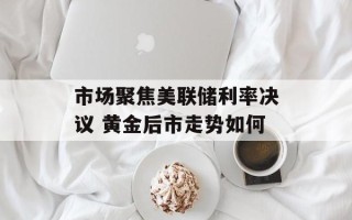 市场聚焦美联储利率决议 黄金后市走势如何