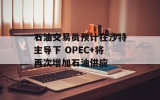 石油交易员预计在沙特主导下 OPEC+将再次增加石油供应