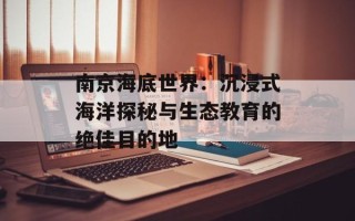 南京海底世界：沉浸式海洋探秘与生态教育的绝佳目的地