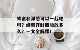 蜂蜜和洋葱可以一起吃吗？蜂蜜开封后能放多久？一文全解释！