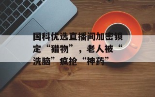 国科优选直播间加密锁定“猎物”，老人被“洗脑”疯抢“神药”