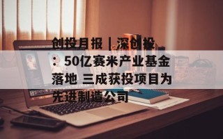 创投月报 | 深创投：50亿赛米产业基金落地 三成获投项目为先进制造公司