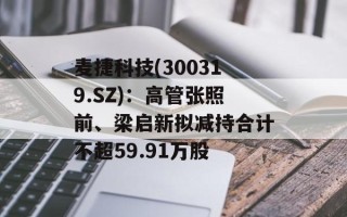 麦捷科技(300319.SZ)：高管张照前、梁启新拟减持合计不超59.91万股