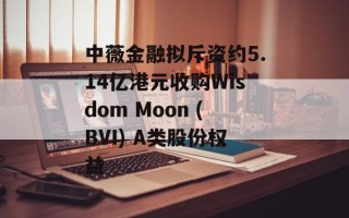 中薇金融拟斥资约5.14亿港元收购Wisdom Moon (BVI) A类股份权益