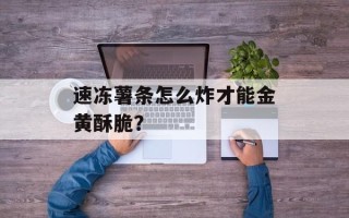 速冻薯条怎么炸才能金黄酥脆？