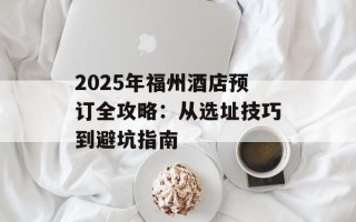 2025年福州酒店预订全攻略：从选址技巧到避坑指南