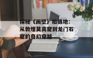 探秘《画壁》拍摄地：从敦煌莫高窟到龙门石窟的奇幻穿越