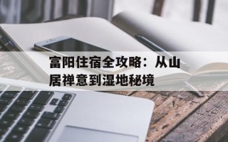 富阳住宿全攻略：从山居禅意到湿地秘境