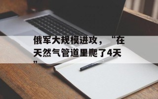 俄军大规模进攻，“在天然气管道里爬了4天”