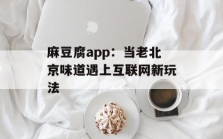麻豆腐app：当老北京味道遇上互联网新玩法