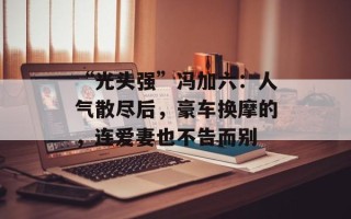 “光头强”冯加六：人气散尽后，豪车换摩的，连爱妻也不告而别