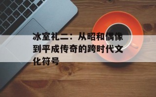 冰室礼二：从昭和偶像到平成传奇的跨时代文化符号