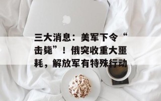 三大消息：美军下令“击毙”！俄突收重大噩耗，解放军有特殊行动