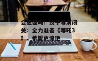 会更强吗！饺子导演闭关：全力准备《哪吒3》，希望更惊艳