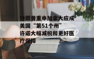 特朗普重申加拿大应成美国“第51个州” 许诺大幅减税和更好医疗保障