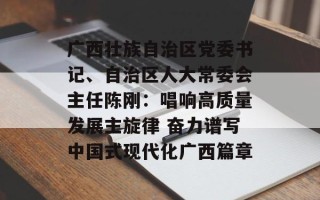 广西壮族自治区党委书记、自治区人大常委会主任陈刚：唱响高质量发展主旋律 奋力谱写中国式现代化广西篇章