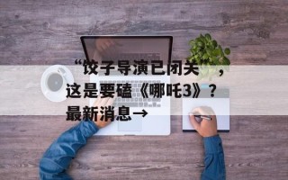 “饺子导演已闭关”，这是要磕《哪吒3》？最新消息→