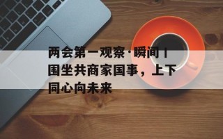 两会第一观察·瞬间丨围坐共商家国事，上下同心向未来