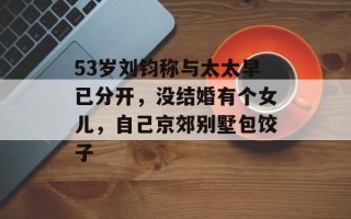 53岁刘钧称与太太早已分开，没结婚有个女儿，自己京郊别墅包饺子