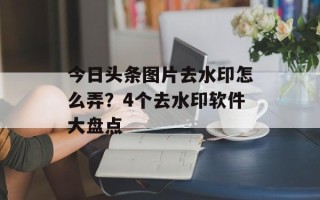 今日头条图片去水印怎么弄？4个去水印软件大盘点