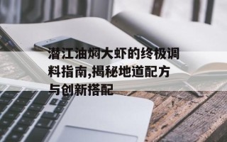 潜江油焖大虾的终极调料指南,揭秘地道配方与创新搭配