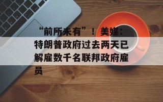 “前所未有”！美媒：特朗普政府过去两天已解雇数千名联邦政府雇员