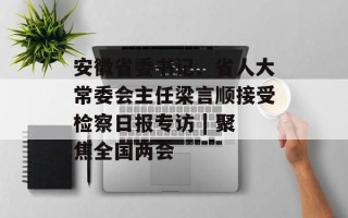 安徽省委书记、省人大常委会主任梁言顺接受检察日报专访 | 聚焦全国两会