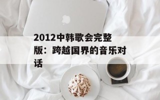 2012中韩歌会完整版：跨越国界的音乐对话