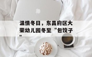温情冬日，东昌府区大荣幼儿园冬至“包饺子”
