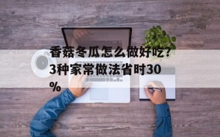 香菇冬瓜怎么做好吃？3种家常做法省时30%