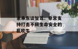 余承东谈智驾：非常支持打击不顾生命安全的乱吹牛