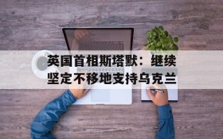 英国首相斯塔默：继续坚定不移地支持乌克兰
