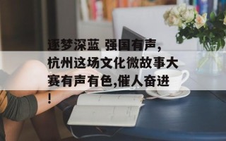 逐梦深蓝 强国有声,杭州这场文化微故事大赛有声有色,催人奋进!